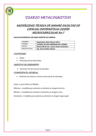 DIARIO METACOGNITIVO

   UNIVERSIDAD TÉCNICA DE MANABÍ-FACULTAD DE
                 CIENCIAS INFORMÁTICAS-DISEÑ0
                        MICROCURRICULAR No 7
CALCULO DIFERENCIAL SEGUNDO SEMETRE DE CARRERA

           PERIODO:            Septiembre 2012-Febrero 2013
           TIEMPO:             4 HORAS EN DOS JORNADAS DE 2 HORAS
           FECHA:              Martes 08 de nov. Jueves 10 de noviembre
           DOCENTE GUIA:       Ing. José Cevallos Salazar

Contenido

       Taller
       Fórmulas de las Derivadas

OBJETIVO DE DESEMPEÑO

       Reconocer las fórmulas de las derivadas

COMPETENCIA GENERAL:

       Definición de máximo y mínimo y fórmulas de las derivadas.



Lim(x, ).-para límite en Matlab

Máximo.- a medida que aumenta su dominio su imagen decrece.

Mínimo.- a medida que aumenta su dominio su imagen crece.

Constante.- a medida que aumenta su dominio su imagen sigue igual




                                          Pág55
 
