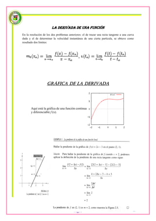 La derivada de una función
En la resolución de los dos problemas anteriores: el de trazar una recta tangente a una curva
dada y el de determinar la velocidad instantánea de una cierta partícula, se obtuvo como
resultado dos límites:




                    Gráfica de la derivada




       Aquí está la gráfica de una función continua
       y diferenciable f (x).




                                          Pág56
 