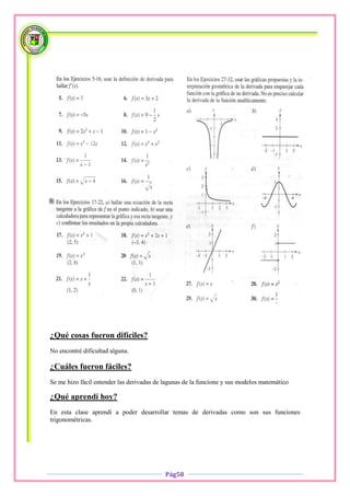 ¿Qué cosas fueron difíciles?
No encontré dificultad alguna.

¿Cuáles fueron fáciles?
Se me hizo fácil entender las derivadas de lagunas de la funcione y sus modelos matemático

¿Qué aprendí hoy?
En esta clase aprendí a poder desarrollar temas de derivadas como son sus funciones
trigonométricas.




                                           Pág58
 