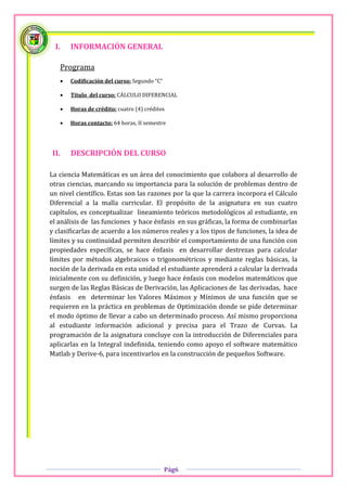 I.    INFORMACIÓN GENERAL

   Programa
      Codificación del curso: Segundo “C”

      Título del curso: CÁLCULO DIFERENCIAL

      Horas de crédito: cuatro (4) créditos

      Horas contacto: 64 horas, II semestre




II.    DESCRIPCIÓN DEL CURSO

La ciencia Matemáticas es un área del conocimiento que colabora al desarrollo de
otras ciencias, marcando su importancia para la solución de problemas dentro de
un nivel científico. Estas son las razones por la que la carrera incorpora el Cálculo
Diferencial a la malla curricular. El propósito de la asignatura en sus cuatro
capítulos, es conceptualizar lineamiento teóricos metodológicos al estudiante, en
el análisis de las funciones y hace énfasis en sus gráficas, la forma de combinarlas
y clasificarlas de acuerdo a los números reales y a los tipos de funciones, la idea de
límites y su continuidad permiten describir el comportamiento de una función con
propiedades específicas, se hace énfasis en desarrollar destrezas para calcular
límites por métodos algebraicos o trigonométricos y mediante reglas básicas, la
noción de la derivada en esta unidad el estudiante aprenderá a calcular la derivada
inicialmente con su definición, y luego hace énfasis con modelos matemáticos que
surgen de las Reglas Básicas de Derivación, las Aplicaciones de las derivadas, hace
énfasis en determinar los Valores Máximos y Mínimos de una función que se
requieren en la práctica en problemas de Optimización donde se pide determinar
el modo óptimo de llevar a cabo un determinado proceso. Así mismo proporciona
al estudiante información adicional y precisa para el Trazo de Curvas. La
programación de la asignatura concluye con la introducción de Diferenciales para
aplicarlas en la Integral indefinida, teniendo como apoyo el software matemático
Matlab y Derive-6, para incentivarlos en la construcción de pequeños Software.




                                             Pág6
 