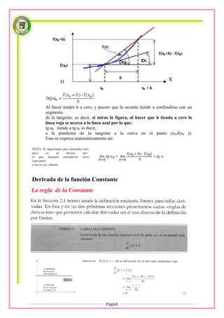 Al hacer tender h a cero, y puesto que la secante tiende a confundirse con un
         segmento
         de la tangente, es decir, si miras la figura, al hacer que h tienda a cero la
         línea roja se acerca a la línea azul por lo que:
         tg ah tiende a tg a, es decir,
         a la pendiente de la tangente a la curva en el punto (x0,f(x0 )).
         Esto se expresa matemáticamente así:

NOTA: Es importante que entiendas esto,
pues       es      el núcleo      por
el que después entenderás otros
conceptos,
si no es así, dímelo



Derivada de la función Constante




                                          Pág60
 