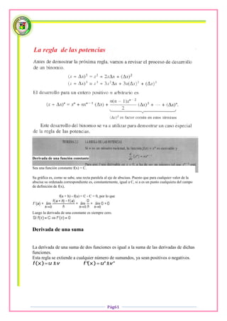 Derivada de una función constante

Sea una función constante f(x) = C.

Su gráfica es, como se sabe, una recta paralela al eje de abscisas. Puesto que para cualquier valor de la
abscisa su ordenada correspondiente es, constantemente, igual a C, si a es un punto cualquiera del campo
de definición de f(x),

                 f(a + h) - f(a) = C - C = 0, por lo que



Luego la derivada de una constante es siempre cero.



Derivada de una suma


La derivada de una suma de dos funciones es igual a la suma de las derivadas de dichas
funciones.
Esta regla se extiende a cualquier número de sumandos, ya sean positivos o negativos.




                                                  Pág61
 