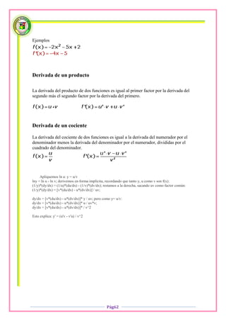 Ejemplos




Derivada de un producto

La derivada del producto de dos funciones es igual al primer factor por la derivada del
segundo más el segundo factor por la derivada del primero.




Derivada de un cociente

La derivada del cociente de dos funciones es igual a la derivada del numerador por el
denominador menos la derivada del denominador por el numerador, divididas por el
cuadrado del denominador.




     Apliquemos ln a: y = u/v
lny = ln u - ln v; derivemos en forma implícita, recordando que tanto y, u como v son f(x):
(1/y)*(dy/dx) = (1/u)*(du/dx) - (1/v)*(dv/dx); restamos a la derecha, sacando uv como factor común:
(1/y)*(dy/dx) = [v*(du/dx) - u*(dv/dx)] / uv;

dy/dx = [v*(du/dx) - u*(dv/dx)]* y / uv; pero como y= u/v:
dy/dx = [v*(du/dx) - u*(dv/dx)]* u / uv*v;
dy/dx = [v*(du/dx) - u*(dv/dx)]* / v^2

Esto explica: y' = (u'v - v'u) / v^2




                                                Pág62
 