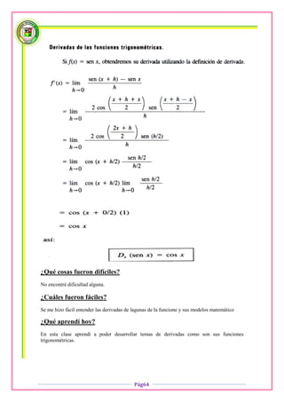 ¿Qué cosas fueron difíciles?
No encontré dificultad alguna.

¿Cuáles fueron fáciles?
Se me hizo fácil entender las derivadas de lagunas de la funcione y sus modelos matemático

¿Qué aprendí hoy?
En esta clase aprendí a poder desarrollar temas de derivadas como son sus funciones
trigonométricas.




                                           Pág64
 