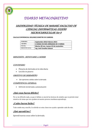 DIARIO METACOGNITIVO

   UNIVERSIDAD TÉCNICA DE MANABÍ-FACULTAD DE
                  CIENCIAS INFORMÁTICAS-DISEÑ0
                          MICROCURRICULAR No 9
CALCULO DIFERENCIAL SEGUNDO SEMETRE DE CARRERA

            PERIODO:            Septiembre 2012-Febrero 2013
            TIEMPO:             4 HORAS EN DOS JORNADAS DE 2 HORAS
            FECHA:              Martes 20 nov. Jueves 22 de noviembre
            DOCENTE GUIA:       Ing. José Cevallos Salazar




Reflexión: renovarse a morir



Contenido

       Plenaria de derivada en la vida diaria
       Lección en pizarra

OBJETIVO DE DESEMPEÑO

        Dar opiniones validas sobre la derivada

COMPETENCIA GENERAL:

       Definición de derivada y autoevaluación


¿Qué cosas fueron difíciles?
No se me dificulto nada, ya que el debate es una de las técnicas de estudios que ns permite tener
retentiva de temas que nos ayudara en nuestro proceso enseñanza-aprendizaje.

¿Cuáles fueron fáciles?
Todo estaba muy sencillo, lo referido en estas clases nos ayuda a aprender cada día más.

¿Qué aprendí hoy?
Aprendí nuevas cosas sobre la derivada.




                                             Pág65
 