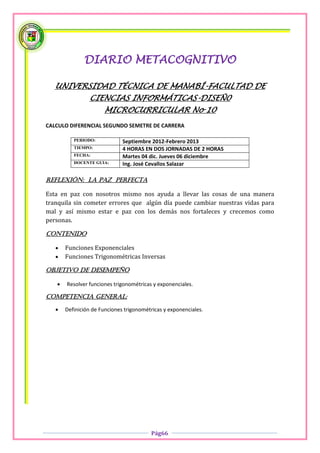 DIARIO METACOGNITIVO

   UNIVERSIDAD TÉCNICA DE MANABÍ-FACULTAD DE
                CIENCIAS INFORMÁTICAS-DISEÑ0
                      MICROCURRICULAR No 10
CALCULO DIFERENCIAL SEGUNDO SEMETRE DE CARRERA

          PERIODO:            Septiembre 2012-Febrero 2013
          TIEMPO:             4 HORAS EN DOS JORNADAS DE 2 HORAS
          FECHA:              Martes 04 dic. Jueves 06 diciembre
          DOCENTE GUIA:       Ing. José Cevallos Salazar

Reflexión: La paz perfecta

Esta en paz con nosotros mismo nos ayuda a llevar las cosas de una manera
tranquila sin cometer errores que algún día puede cambiar nuestras vidas para
mal y así mismo estar e paz con los demás nos fortaleces y crecemos como
personas.

Contenido

      Funciones Exponenciales
      Funciones Trigonométricas Inversas

OBJETIVO DE DESEMPEÑO

      Resolver funciones trigonométricas y exponenciales.

COMPETENCIA GENERAL:

      Definición de Funciones trigonométricas y exponenciales.




                                         Pág66
 