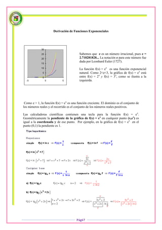Derivación de Funciones Exponenciales




                                          Sabemos que e es un número irracional, pues e =
                                          2.718281828... La notación e para este número fue
                                          dada por Leonhard Euler (1727).

                                          La función f(x) = ex es una función exponencial
                                          natural. Como 2<e<3, la gráfica de f(x) = ex está
                                          entre f(x) = 2x y f(x) = 3x, como se ilustra a la
                                          izquierda.




 Como e > 1, la función f(x) = ex es una función creciente. El dominio es el conjunto de
los números reales y el recorrido es el conjunto de los números reales positivos.

Las calculadoras científicas contienen una tecla para la función f(x) = ex.
Geométricamente la pendiente de la gráfica de f(x) = ex en cualquier punto (x,ex) es
igual a la coordenada y de ese punto. Por ejemplo, en la gráfica de f(x) = ex en el
punto (0,1) la pendiente es 1.




                                        Pág67
 