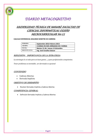 DIARIO METACOGNITIVO

   UNIVERSIDAD TÉCNICA DE MANABÍ-FACULTAD DE
                 CIENCIAS INFORMÁTICAS-DISEÑ0
                       MICROCURRICULAR No 11
CALCULO DIFERENCIAL SEGUNDO SEMETRE DE CARRERA

           PERIODO:            Septiembre 2012-Febrero 2013
           TIEMPO:             4 HORAS EN DOS JORNADAS DE 2 HORAS
           FECHA:              Martes 11 dic. Jueves 13 diciembre
           DOCENTE GUIA:       Ing. José Cevallos Salazar

Reflexión:        importancia de la estrategia

La estrategia lo es todo para un buen gestos… y para profesionales competentes.

Tener problemas es inevitable.. ser derrotado es opcional



Contenido

       Cadenas Abiertas
       Derivada Implícita

OBJETIVO DE DESEMPEÑO

       Resolver Derivadas Implícita y Cadenas Abiertas

COMPETENCIA GENERAL:

       Definición Derivadas Implícita y Cadenas Abiertas




                                           Pág69
 