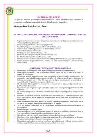 POLITICAS DEL CURSO
Las políticas de curso que se aplican en la materia de Cálculo Diferencial para optimizar el
proceso de enseñanza–aprendizaje dentro del aula son los siguientes:

Compromisos Disciplinarios y Éticos



DE LAS RECOMENDACIONES PARA MEJORAR LA CONVIVENCIA, CUIDADO Y EL BUEN USO
                           DEL AULA DE CLASE.

   Es primordial mantener siempre el respeto como norma principal de convivencia en armonía
    entre compañeros y el docente.
   Ser puntuales en todas las actividades programadas.
   Escuchar y respetar democráticamente el criterio de los demás.
   Hacer silencio cuando alguien esté haciendo uso de la palabra.
   Evitar interrupciones innecesarias.
   Cuidar y preservar el inmobiliario del aula.
   Mantener el aula limpia, evitando botar basura en el piso
   No deteriorar ni rayar, las paredes, mesas y sillas.
   Procurar en todo momento la correcta manipulación y utilización de los equipos informáticos.
   Comprometernos responsablemente a cumplir con estas recomendaciones tanto estudiantes
    como docente.


                      ASISTENCIA, PUNTUALIDAD Y RESPONSABILIDAD
   La asistencia es obligatoria a todas las actividades programadas en esta asignatura.
   El estudiante ingresará a clase a la hora establecida y solo por una ocasión se aceptará el
    retraso de 10 minutos.
   El docente asistirá igualmente con toda puntualidad a las actividades establecidas y los
    estudiantes esperarán 10 minutos después de la hora de inicio, en caso de que el docente no se
    hubiera comunicado con el líder del curso en este lapso los estudiantes se retirarán y el
    docente tiene la obligación de recuperar estas horas.
   El estudiante deberá justificar al docente su inasistencia o atraso, independiente de la
    justificación reglamentaria.
   El estudiante por ningún concepto utilizará celulares en el aula, igual comportamiento tendrá
    el docente.
   En caso de emergencia el estudiante solicitará al docente el respecto permiso para el uso del
    celular.
   El intento de copia de cualquier estudiante será sancionado con la calificación de cero y no
    habrá oportunidad de recuperación, independiente de las sanciones establecidas por la
    universidad.
   Los trabajos se entregarán en la fecha establecida y no se recibirá en otra oportunidad. No se
    aceptarán una segunda oportunidad para la entrega de trabajo.
   Serán por equipo conformado por 4 estudiantes, aplicando el sistema cooperativo en la
    investigación.
   La defensa estará a cargo del grupo.
   Se presentará impreso en papel, carpeta plástica de acuerdo al modelo presentado en el curso
    y un archivo lógico-caratula con las precauciones necesarias.
   El estudiante ingresará al aula sin gorra y no consumirá alimentos dentro del aula.
   El trabajo escrito será realizado con las propias palabras e ideas del estudiante, si se descubre
    la copia textual de un párrafo o un texto se calificará con cero.
   El estudiante aplicará en su proceso enseñanza-aprendizaje como evidencia y mejoramiento
    continuo un portafolio de acuerdo al modelo presentado en el curso.




                                              Pág7
 
