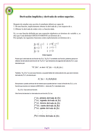 Derivación implícita y derivada de orden superior.

Después de estudiar esta sección el estudiante deberá ser capaz de:
1. De una función, implícitamente obtener la derivada de y con respecto de x.
2. Obtener la derivada de orden n de u a función dada.

Si y es una función definida por una expresión algebraica en términos de variable x, se
dice que f está definida EXPLICITAMENTE en términos de x.
Por ejemplo, las siguientes funciones están explícitamente en términos de x.




                                        Pág70
 