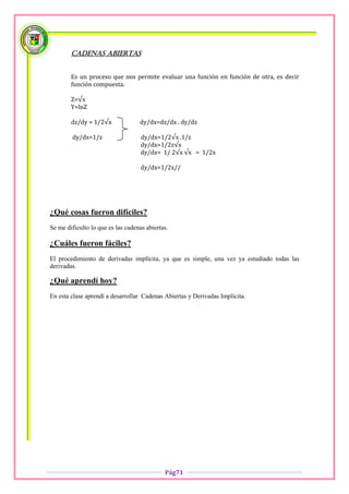 Cadenas abiertas


        Es un proceso que nos permite evaluar una función en función de otra, es decir
        función compuesta.

        Z=√x
        Y=lnZ

        dz/dy = 1/2√x              dy/dx=dz/dx . dy/dz

        dy/dx=1/z                   dy/dx=1/2√x .1/z
                                    dy/dx=1/2z√x
                                    dy/dx= 1/ 2√x √x = 1/2x

                                    dy/dx=1/2x//




¿Qué cosas fueron difíciles?
Se me dificulto lo que es las cadenas abiertas.

¿Cuáles fueron fáciles?
El procedimiento de derivadas implícita, ya que es simple, una vez ya estudiado todas las
derivadas.

¿Qué aprendí hoy?
En esta clase aprendí a desarrollar Cadenas Abiertas y Derivadas Implícita.




                                             Pág71
 