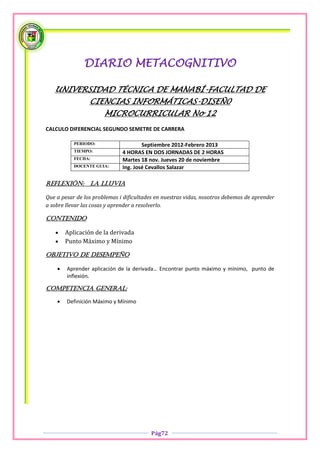 DIARIO METACOGNITIVO

   UNIVERSIDAD TÉCNICA DE MANABÍ-FACULTAD DE
                 CIENCIAS INFORMÁTICAS-DISEÑ0
                       MICROCURRICULAR No 12
CALCULO DIFERENCIAL SEGUNDO SEMETRE DE CARRERA

           PERIODO:                   Septiembre 2012-Febrero 2013
           TIEMPO:            4 HORAS EN DOS JORNADAS DE 2 HORAS
           FECHA:             Martes 18 nov. Jueves 20 de noviembre
           DOCENTE GUIA:      Ing. José Cevallos Salazar

Reflexión:       la lluvia

Que a pesar de los problemas i dificultades en nuestras vidas, nosotros debemos de aprender
a sobre llevar las cosas y aprender a resolverlo.

Contenido

       Aplicación de la derivada
       Punto Máximo y Mínimo

OBJETIVO DE DESEMPEÑO

       Aprender aplicación de la derivada… Encontrar punto máximo y mínimo, punto de
        inflexión.

COMPETENCIA GENERAL:

       Definición Máximo y Mínimo




                                          Pág72
 