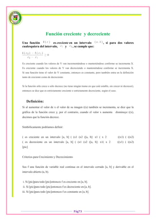 Función creciente y decreciente
Una función            es creciente en un intervalo                           , si para dos valores
cualesquiera del intervalo,     y     , se cumple que:




Es creciente cuando los valores de Y van incrementándose o manteniéndose conforme se incrementa X.
Es creciente cuando los valores de Y van decreciendo o manteniéndose conforme se incrementa X.
Si una función tiene el valor de Y constante, entonces es constante, pero también entra en la definición
tanto de creciente como de decreciente.


Si la función sólo crece o sólo decrece (no tiene ningún tramo en que esté estable, sin crecer ni decrecer),
entonces se dice que es estrictamente creciente o estrictamente decreciente, según el caso.



   Definición:
Si al aumentar el valor de x el valor de su imagen ((x) también se incrementa, se dice que la
gráfica de la función crece y, por el contrario, cuando el valor x aumenta                disminuye ((x),
decimos que la función decrece.


Simbólicamente podríamos definir:


( es creciente en un intervalo [a, b] ( (x1 (x2 ([a, b]: x1 ( x 2                             ((x1) ( ((x2)
( es decreciente en un intervalo [a, b] ( (x1 (x2 ([a, b]: x1( x 2                            ((x1) ( ((x2)
[pic]


Criterios para Crecimiento y Decrecimiento


Sea f una función de variable real continua en el intervalo cerrado [a, b] y derivable en el
intervalo abierto (a, b).


i. Si [pic]para todo [pic]entonces f es creciente en [a, b].
ii. Si [pic]para todo [pic]entonces f es decreciente en [a, b].
iii. Si [pic]para todo [pic]entonces f es constante en [a, b].




                                                 Pág73
 