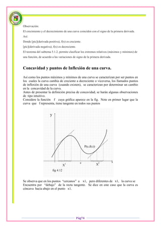 Observación:
El crecimiento y el decrecimiento de una curva coinciden con el signo de la primera derivada.
Así:
Donde [pic](derivada positiva), f(x) es creciente.
[pic](derivada negativa), f(x) es decreciente.
El teorema del subtema 5.1.2, permite clasificar los extremos relativos (máximos y mínimos) de
una función, de acuerdo a las variaciones de signo de la primera derivada.


Concavidad y puntos de Inflexión de una curva.

Así como los puntos máximos y mínimos de una curva se caracterizan por ser puntos en
los cuales la curva cambia de creciente a decreciente o viceversa, los llamados puntos
de inflexión de una curva (cuando existen), se caracterizan por determinar un cambio
en la concavidad de la curva.
Antes de presentar la definición precisa de concavidad, se harán algunas observaciones
de tipo intuitivo.
Considere la función f cuya gráfica aparece en la fig. Note en primer lugar que la
curva que f representa, tiene tangente en todos sus puntos




Se observa que en los puntos “cercanos” a x1, pero diferentes de x1, la curva se
Encuentra por “debajo” de la recta tangente. Se dice en este caso que la curva es
cóncava hacia abajo en el punto x1.




                                                 Pág74
 