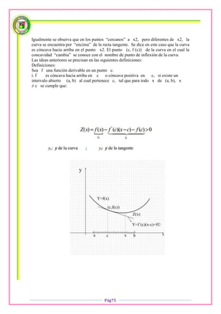 Igualmente se observa que en los puntos “cercanos” a x2, pero diferentes de x2, la
curva se encuentra por “encima” de la recta tangente. Se dice en este caso que la curva
es cóncava hacia arriba en el punto x2. El punto (c, f (c)) de la curva en el cual la
concavidad “cambia” se conoce con el nombre de punto de inflexión de la curva.
Las ideas anteriores se precisan en las siguientes definiciones:
Definiciones:
Sea f una función derivable en un punto c.
i. f    es cóncava hacia arriba en c o cóncava positiva en        c, si existe un
intervalo abierto (a, b) al cual pertenece c, tal que para todo x de (a, b), x
≠ c se cumple que:




                                        Pág75
 