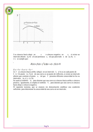 f es cóncava hacia abajo en          c    o cóncava negativa en     c, si existe un
intervalo abierto (a, b) al cual pertenece c, tal que para todo x de (a, b), x
≠ c se cumple que:

'


Z x = f x − f c x−c − f c <
iii. f es cóncava hacia arriba (abajo) en un intervalo I, si lo es en cada punto de
I. iv. Un punto (c, f (c)) de una curva es un punto de inflexión, si existe un intervalo
abierto que contiene al punto c, tal que f presenta diferente concavidad en los su
intervalos: (a, c) y (c, b).
Se usará el símbolo: ∪, para denotar que una curva es cóncava hacia arriba o cóncava
positiva. Igualmente, se emplea el símbolo ∩, para denotar que una curva es cóncava
hacia abajo o cóncava negativa.
El siguiente teorema, que se enuncia sin demostración establece una condición
suficiente para determinar la concavidad de una curva en un intervalo.




                                        Pág76
 