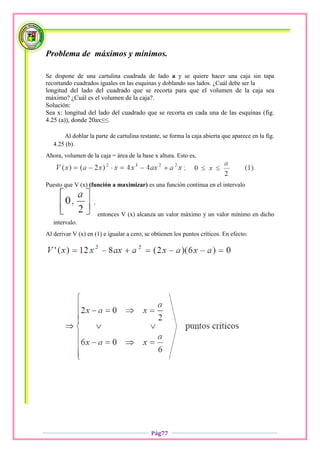 Problema de máximos y mínimos.

Se dispone de una cartulina cuadrada de lado a y se quiere hacer una caja sin tapa
recortando cuadrados iguales en las esquinas y doblando sus lados. ¿Cuál debe ser la
longitud del lado del cuadrado que se recorta para que el volumen de la caja sea
máximo? ¿Cuál es el volumen de la caja?.
Solución:
Sea x: longitud del lado del cuadrado que se recorta en cada una de las esquinas (fig.
4.25 (a)), donde 20ax≤≤.

       Al doblar la parte de cartulina restante, se forma la caja abierta que aparece en la fig.
   4.25 (b).
Ahora, volumen de la caja = área de la base x altura. Esto es,



Puesto que V (x) (función a maximizar) es una función continua en el intervalo



                     entonces V (x) alcanza un valor máximo y un valor mínimo en dicho
   intervalo.
Al derivar V (x) en (1) e igualar a cero, se obtienen los puntos críticos. En efecto:




                                            Pág77
 