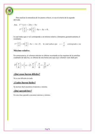 Para analizar la naturaleza de los puntos críticos, se usa el criterio de la segunda
derivada.




lo cual indica que x=a2 corresponde a un mínimo relativo. (Interprete geométricamente el
resultado).




Máximo relativo.

En consecuencia, el volumen máximo se obtiene recortando en las esquinas de la cartulina
cuadrados de lado 6a y se obtiene de esta forma una caja cuyo volumen viene dado por:




¿Qué cosas fueron difíciles?
No se me dificulto en nada.

¿Cuáles fueron fáciles?
Se me hizo fácil encontrar el máximo y mínimo.

¿Qué aprendí hoy?
En esta clase aprendí a encontrar máximo y mínimo.




                                            Pág78
 
