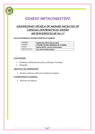 DIARIO METACOGNITIVO

  UNIVERSIDAD TÉCNICA DE MANABÍ-FACULTAD DE
                CIENCIAS INFORMÁTICAS-DISEÑ0
                      MICROCURRICULAR No 13
CALCULO DIFERENCIAL SEGUNDO SEMETRE DE CARRERA

          PERIODO:            Septiembre 2012-Febrero 2013
          TIEMPO:             4 HORAS EN DOS JORNADAS DE 2 HORAS
          FECHA:              Martes 08 dic. Jueves 10 diciembre
          DOCENTE GUIA:       Ing. José Cevallos Salazar



Contenido

      Problemas utilizando derivada y hallando el máximo.
      Integrales

OBJETIVO DE DESEMPEÑO

      Resolver problemas y diferentes modelos de integrales.

COMPETENCIA GENERAL:

      Definición de Integrales




                                         Pág79
 