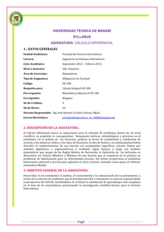 UNIVERSIDAD TÉCNICA DE MANABÍ
                                           SYLLABUS
                       ASIGNATURA: CÁLCULO DIFERENCIAL
1.- DATOS GENERALES
Unidad Académica:                Facultad de Ciencias Informáticas
Carrera:                         Ingeniería en Sistemas Informáticos
Ciclo Académico:                 Septiembre 2012 – Febrero 2013.
Nivel o Semestre:                2do. Semestre
Área de Curricular:              Matemáticas
Tipo de Asignatura:              Obligatoria de Facultad
Código:                          OF-280
Requisito para:                  Cálculo Integral-OF-380
Pre-requisito:                   Matemáticas Básicas II-OF-180
Co-requisito:                    Ninguno
No de Créditos:                  4
No de Horas:                     64
Docente Responsable: Ing. José Antonio Cevallos Salazar, Mg.Sc.
Correo Electrónico:              jcevallos@utm.edu.ec, jcs_280@hotmail.com.


2. DESCRIPCIÓN DE LA ASIGNATURA.
El Cálculo Diferencial marca su importancia para la solución de problemas dentro de un nivel
científico; su propósito es conceptualizar lineamiento teóricos, metodológicos y prácticos en el
estudiante, en el análisis de las funciones, gráficas, la forma de combinarlas y clasificarlas de
acuerdo a los números reales y a los tipos de funciones, la idea de límites y su continuidad permiten
describir el comportamiento de una función con propiedades específicas, calcular límites por
métodos algebraicos o trigonométricos y mediante reglas básicas, y luego con modelos
matemáticos que surgen de las Reglas Básicas de Derivación, la Aplicación de las derivadas en
determinar los Valores Máximos y Mínimos de una función que se requieren en la práctica en
problemas de Optimización para un determinado proceso. Así mismo proporciona al estudiante
información adicional y precisa para aplicarla en otras ciencias, teniendo como apoyo el software
matemático Matlab.
3. OBJETIVO GENERAL DE LA ASIGNATURA
Desarrollar en los estudiantes el análisis, el razonamiento y la comunicación de su pensamiento, a
través de la solución de problemas que le permitan percibir e interpretar su entorno espacial desde
la perspectiva del Cálculo, facilitándoles en el futuro la asimilación de aprendizajes más complejos
en el área de las matemáticas, promoviendo la investigación científico-técnica para la Ciencias
Informáticas.




                                               Pág8
 