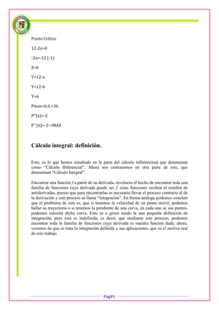 Punto Crítico

12-2x=0

-2x=-12 (-1)

X=6

Y=12-x

Y=12-6

Y=6

Pmax=6.6.=36

P’’(x)=-2

P´´(6)=-2->MAX



Cálculo integral: definición.

Esto, es lo que hemos estudiado en la parte del cálculo infinitesimal que denominan
como “Cálculo Diferencial”. Ahora nos centraremos en otra parte de este, que
denominan “Cálculo Integral”.

Encontrar una función f a partir de su derivada, involucra el hecho de encontrar toda una
familia de funciones cuya derivada puede ser f; estas funciones reciben el nombre de
antiderivadas, puesto que para encontrarlas es necesario llevar el proceso contrario al de
la derivación y este proceso se llama “integración”. En forma análoga podemos concluir
que el problema de esta es, que si tenemos la velocidad de un punto móvil, podemos
hallar su trayectoria o si tenemos la pendiente de una curva, en cada uno se sus puntos,
podemos calcular dicha curva. Esto es a groso modo la una pequeña definición de
integración, pero esta es indefinida, es decir, que mediante este proceso, podemos
encontrar toda la familia de funciones cuya derivada es nuestra función dada; ahora,
veremos de que se trata la integración definida y sus aplicaciones, que es el motivo real
de este trabajo




                                         Pág81
 