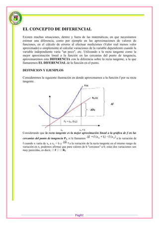 EL CONCEPTO DE DIFERENCIAL
Existen muchas situaciones, dentro y fuera de las matemáticas, en que necesitamos
estimar una diferencia, como por ejemplo en las aproximaciones de valores de
funciones, en el cálculo de errores al efectuar mediciones (Valor real menos valor
aproximado) o simplemente al calcular variaciones de la variable dependiente cuando la
variable independiente varía "un poco", etc. Utilizando a la recta tangente como la
mejor aproximación lineal a la función en las cercanías del punto de tangencia,
aproximaremos esta DIFERENCIA con la diferencia sobre la recta tangente, a la que
llamaremos EL DIFERENCIAL de la función en el punto.

DEFINICION Y EJEMPLOS

Consideremos la siguiente ilustración en donde aproximamos a la función f por su recta
tangente.




Considerando que la recta tangente es la mejor aproximación lineal a la gráfica de f en las
cercanías del punto de tangencia PT, si le llamamos                           a la variación de
f cuando x varía de xo a xo + h y     a la variación de la recta tangente en el mismo rango de
variación en x, podemos afirmar que para valores de h "cercanos" a 0, estas dos variaciones son
muy parecidas, es decir,          T




                                           Pág82
 