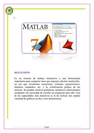 1.-




 REFLEXIÓN:

 Es un sistema de trabajo interactivo y una herramienta
 importante para cualquier tarea que requiera cálculos matriciales,
 ya sea que involucren ecuaciones, sistemas característicos,
 mínimos cuadrados, etc. y la visualización gráfica de los
 mismos. Se pueden resolver problemas numéricos relativamente
 complejos sin necesidad de escribir un programa para ello. Una
 de las capacidades más atractivas es la de realizar una amplia
 variedad de gráficos en dos y tres dimensiones.




                               Pág85
 