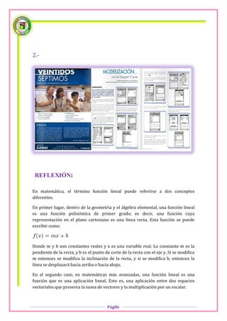 2.-




 REFLEXIÓN:

En matemática, el término función lineal puede referirse a dos conceptos
diferentes.

En primer lugar, dentro de la geometría y el álgebra elemental, una función lineal
es una función polinómica de primer grado; es decir, una función cuya
representación en el plano cartesiano es una línea recta. Esta función se puede
escribir como:



Donde m y b son constantes reales y x es una variable real. La constante m es la
pendiente de la recta, y b es el punto de corte de la recta con el eje y. Si se modifica
m entonces se modifica la inclinación de la recta, y si se modifica b, entonces la
línea se desplazará hacia arriba o hacia abajo.

En el segundo caso, en matemáticas más avanzadas, una función lineal es una
función que es una aplicación lineal. Esto es, una aplicación entre dos espacios
vectoriales que preserva la suma de vectores y la multiplicación por un escalar.



                                        Pág86
 