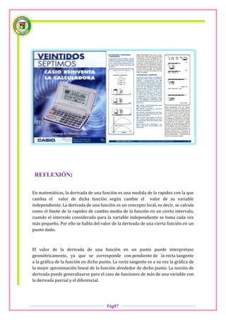 REFLEXIÓN:

En matemáticas, la derivada de una función es una medida de la rapidez con la que
cambia el valor de dicha función según cambie el valor de su variable
independiente. La derivada de una función es un concepto local, es decir, se calcula
como el límite de la rapidez de cambio media de la función en un cierto intervalo,
cuando el intervalo considerado para la variable independiente se toma cada vez
más pequeño. Por ello se habla del valor de la derivada de una cierta función en un
punto dado.



El valor de la derivada de una función en un punto puede interpretase
geométricamente, ya que se corresponde con pendiente de la recta tangente
a la gráfica de la función en dicho punto. La recta tangente es a su vez la gráfica de
la mejor aproximación lineal de la función alrededor de dicho punto. La noción de
derivada puede generalizarse para el caso de funciones de más de una variable con
la derivada parcial y el diferencial.




                                       Pág87
 