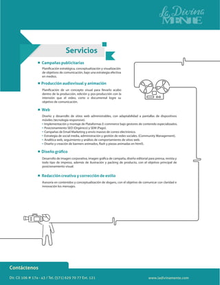 Dir. Cll 106 # 17a - 43 / Tel. (571) 629 70 77 Ext. 121
Contáctenos
de objetivos de comunicación, bajo una estrategia efectiva
en medios.
dentro de la producción, edición y pos-producción con la
intensión que el video, corto o documental logre su
objetivo de comunicación.
posicionamiento visual.
todo tipo de impreso, además de ilustración y packing de producto, con el objetivo principal de
Asesoría en contenidos y conceptualización de slogans, con el objetivo de comunicar con claridad e
innovación los mensajes.
Diseño y desarrollo de sitios web administrables, con adaptabilidad a pantallas de dispositivos
móviles (tecnología responsive).
Implementación y montaje de Plataformas E-commerce bajo gestores de contenido especializados.
Posicionamiento SEO (Orgánico) y SEM (Pago).
Campañas de Email Marketing y envío masivo de correo electrónico.
Estrategia de social media, administración y gestión de redes sociales. (Community Management).
Analítica web, seguimiento y análisis de comportamiento de sitios web.
Servicios
Producción audiovisual y animación
Web
Diseño gráﬁco
Campañas publicitarias
Redacción creativa y corrección de estilo
www.ladivinamente.com
 