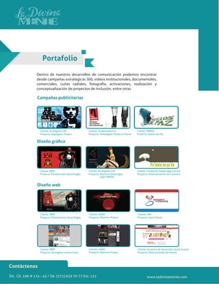Dir. Cll. 106 # 17a - 43 / Tel. (571) 629 70 77 Ext. 121
Contáctenos
Portafolio
Dentro de nuestros desarrollos de comunicación podemos encontrar
desde campañas estratégicas 360, videos institucionales, documentales,
comerciales, cuñas radiales, fotografía, activaciones, realización y
conceptualización de proyectos de inclusión, entre otras.
Cliente: Arcángeles GSE
Proyecto: Segregator Project
Cliente: Vicepresidencia
Proyecto: Remángate, Presta tu Pierna
Cliente: IWRF
Proyecto: Paramericano Quad Rugby
Cliente: Arcángeles GSE
Proyecto: Maximus Quadrugby
Open MMVIII
Cliente: Fundación Saldarriaga Concha
Proyecto: Sistematización de Casanare
Cliente: UNMAS
Proyecto: Suelos de Paz
Campañas publicitarias
Diseño gráﬁco
Cliente: IWRF
Proyecto: Paramericano Quad Rugby
Cliente: USAID
Proyecto: Maximus Project
Cliente: OIM
Proyecto: Sport Power
Diseño web
Cliente: IWRF
Proyecto: Arcángeles Institucional
Cliente: USAID
Proyecto: Maximus Project
Cliente: Secetaría de Desarrollo Social Soacha
Proyecto: Web accesible Secretaría
www.ladivinamente.com
 