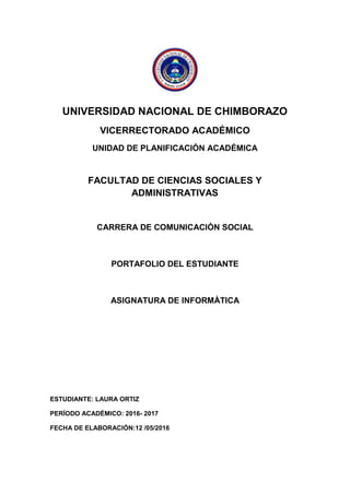 UNIVERSIDAD NACIONAL DE CHIMBORAZO
VICERRECTORADO ACADÉMICO
UNIDAD DE PLANIFICACIÓN ACADÉMICA
FACULTAD DE CIENCIAS SOCIALES Y
ADMINISTRATIVAS
CARRERA DE COMUNICACIÒN SOCIAL
PORTAFOLIO DEL ESTUDIANTE
ASIGNATURA DE INFORMÀTICA
ESTUDIANTE: LAURA ORTIZ
PERÍODO ACADÉMICO: 2016- 2017
FECHA DE ELABORACIÓN:12 /05/2016
 