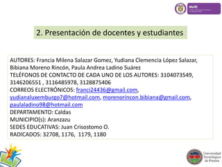 2. Presentación de docentes y estudiantes 
AUTORES: Francia Milena Salazar Gomez, Yudiana Clemencia López Salazar, 
Bibiana Moreno Rincón, Paula Andrea Ladino Suárez 
TELÉFONOS DE CONTACTO DE CADA UNO DE LOS AUTORES: 3104073549, 
3146206551 , 3116485978, 3128875406 
CORREOS ELECTRÓNICOS: franci24436@gmail.com, 
yudianaluxemburgo7@hotmail.com, morenorincon.bibiana@gmail.com, 
paulaladino98@hotmail.com 
DEPARTAMENTO: Caldas 
MUNICIPIO(s): Aranzazu 
SEDES EDUCATIVAS: Juan Crisostomo O. 
RADICADOS: 32708, 1176, 1179, 1180 
 