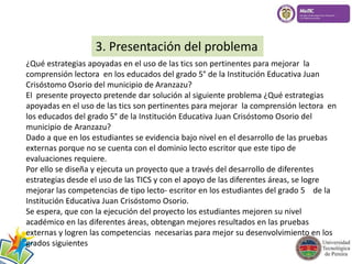 3. Presentación del problema 
¿Qué estrategias apoyadas en el uso de las tics son pertinentes para mejorar la 
comprensión lectora en los educados del grado 5° de la Institución Educativa Juan 
Crisóstomo Osorio del municipio de Aranzazu? 
El presente proyecto pretende dar solución al siguiente problema ¿Qué estrategias 
apoyadas en el uso de las tics son pertinentes para mejorar la comprensión lectora en 
los educados del grado 5° de la Institución Educativa Juan Crisóstomo Osorio del 
municipio de Aranzazu? 
Dado a que en los estudiantes se evidencia bajo nivel en el desarrollo de las pruebas 
externas porque no se cuenta con el dominio lecto escritor que este tipo de 
evaluaciones requiere. 
Por ello se diseña y ejecuta un proyecto que a través del desarrollo de diferentes 
estrategias desde el uso de las TICS y con el apoyo de las diferentes áreas, se logre 
mejorar las competencias de tipo lecto- escritor en los estudiantes del grado 5 de la 
Institución Educativa Juan Crisóstomo Osorio. 
Se espera, que con la ejecución del proyecto los estudiantes mejoren su nivel 
académico en las diferentes áreas, obtengan mejores resultados en las pruebas 
externas y logren las competencias necesarias para mejor su desenvolvimiento en los 
grados siguientes 
 