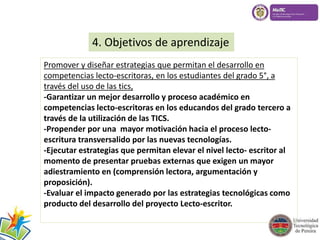 4. Objetivos de aprendizaje 
Promover y diseñar estrategias que permitan el desarrollo en 
competencias lecto-escritoras, en los estudiantes del grado 5°, a 
través del uso de las tics, 
-Garantizar un mejor desarrollo y proceso académico en 
competencias lecto-escritoras en los educandos del grado tercero a 
través de la utilización de las TICS. 
-Propender por una mayor motivación hacia el proceso lecto-escritura 
transversalido por las nuevas tecnologías. 
-Ejecutar estrategias que permitan elevar el nivel lecto- escritor al 
momento de presentar pruebas externas que exigen un mayor 
adiestramiento en (comprensión lectora, argumentación y 
proposición). 
-Evaluar el impacto generado por las estrategias tecnológicas como 
producto del desarrollo del proyecto Lecto-escritor. 
 