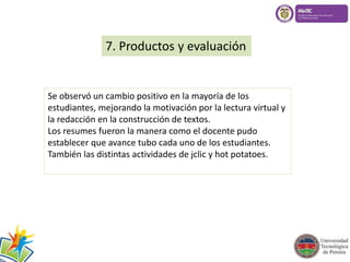 7. Productos y evaluación 
Se observó un cambio positivo en la mayoría de los 
estudiantes, mejorando la motivación por la lectura virtual y 
la redacción en la construcción de textos. 
Los resumes fueron la manera como el docente pudo 
establecer que avance tubo cada uno de los estudiantes. 
También las distintas actividades de jclic y hot potatoes. 
