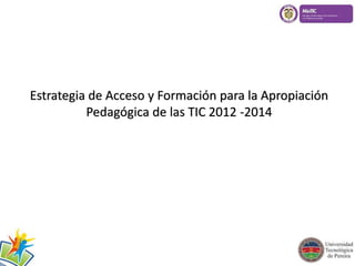 Estrategia de Acceso y Formación para la Apropiación 
Pedagógica de las TIC 2012 -2014 
 