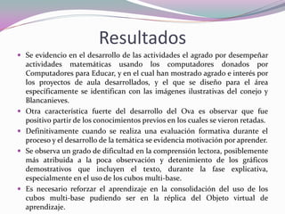 Resultados 
Se evidencio en el desarrollo de las actividades el agrado por desempeñar actividades matemáticas usando los computadores donados por Computadores para Educar, y en el cual han mostrado agrado e interés por los proyectos de aula desarrollados, y el que se diseño para el área específicamente se identifican con las imágenes ilustrativas del conejo y Blancanieves. 
Otra característica fuerte del desarrollo del Ova es observar que fue positivo partir de los conocimientos previos en los cuales se vieron retadas. 
Definitivamente cuando se realiza una evaluación formativa durante el proceso y el desarrollo de la temática se evidencia motivación por aprender. 
Se observa un grado de dificultad en la comprensión lectora, posiblemente más atribuida a la poca observación y detenimiento de los gráficos demostrativos que incluyen el texto, durante la fase explicativa, especialmente en el uso de los cubos multi-base. 
Es necesario reforzar el aprendizaje en la consolidación del uso de los cubos multi-base pudiendo ser en la réplica del Objeto virtual de aprendizaje.  