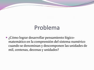 Problema 
¿Cómo lograr desarrollar pensamiento lógico- matemático en la comprensión del sistema numérico cuando se denominan y descomponen las unidades de mil, centenas, decenas y unidades?  