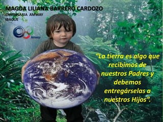 MAGDA LILIANA BARRERO CARDOZO
EMPRESARIA AMWAY
IBAGUE




                          “La tierra es algo que
                               recibimos de
                            nuestros Padres y
                                 debemos
                             entregárselas a
                             nuestros Hijos”.
 