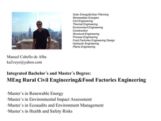 Solar Energy&Urban Planning
                                 Renewables Energies
                                 Civil Engineering
                                 Thermal Engineering
                                 Environment Engineering
                                 Construction
                                 Structural Engineering
                                 Process Engineering
                                 Food Factories Engineering Design
                                 Hydraulic Engineering
                                 Plants Engineering


Manuel Cabello de Alba
ka2veyo@yahoo.com

Integrated Bachelor´s and Master´s Degree:
MEng Rural Civil Engineering&Food Factories Engineering

·Master´s in Renewable Energy
·Master´s in Environmental Impact Assessment
·Master´s in Ecoaudits and Environment Management
·Master´s in Health and Safety Risks
 