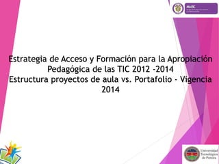 Estrategia de Acceso y Formación para la Apropiación 
Pedagógica de las TIC 2012 -2014 
Estructura proyectos de aula vs. Portafolio - Vigencia 
2014 
 