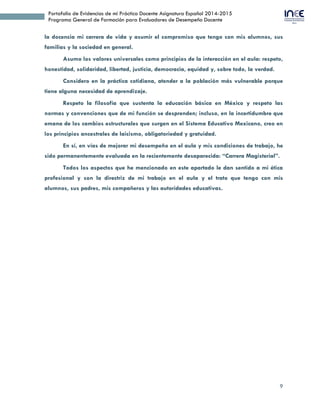 9
Portafolio de Evidencias de mi Práctica Docente Asignatura Español 2014-2015
Programa General de Formación para Evaluadores de Desempeño Docente
la docencia mi carrera de vida y asumir el compromiso que tengo con mis alumnos, sus
familias y la sociedad en general.
Asumo los valores universales como principios de la interacción en el aula: respeto,
honestidad, solidaridad, libertad, justicia, democracia, equidad y, sobre todo, la verdad.
Considero en la práctica cotidiana, atender a la población más vulnerable porque
tiene alguna necesidad de aprendizaje.
Respeto la filosofía que sustenta la educación básica en México y respeto las
normas y convenciones que de mi función se desprenden; incluso, en la incertidumbre que
emana de los cambios estructurales que surgen en el Sistema Educativo Mexicano, creo en
los principios ancestrales de laicismo, obligatoriedad y gratuidad.
En sí, en vías de mejorar mi desempeño en el aula y mis condiciones de trabajo, he
sido permanentemente evaluada en la recientemente desaparecida: “Carrera Magisterial”.
Todos los aspectos que he mencionado en este apartado le dan sentido a mi ética
profesional y son la directriz de mi trabajo en el aula y el trato que tengo con mis
alumnos, sus padres, mis compañeros y las autoridades educativas.
 