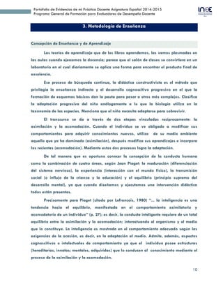 10
Portafolio de Evidencias de mi Práctica Docente Asignatura Español 2014-2015
Programa General de Formación para Evaluadores de Desempeño Docente
3. Metodología de Enseñanza
Concepción de Enseñanza y de Aprendizaje
Las teorías de aprendizaje que de los libros aprendemos, las vemos plasmadas en
las aulas cuando ejercemos la docencia; parece que el salón de clases se convirtiera en un
laboratorio en el cual diariamente se aplica una forma para encontrar el producto final de
excelencia.
Ese proceso de búsqueda continua, la didáctica constructivista es el método que
privilegia la enseñanza indirecta y el desarrollo cognoscitivo progresivo en el que la
formación de esquemas básicos dan la pauta para pasar a otros más complejos. Clasifica
la adaptación progresiva del niño análogamente a lo que la biología utiliza en la
taxonomía de las especies. Menciona que el niño necesita adaptarse para sobrevivir.
El transcurso se da a través de dos etapas vinculadas recíprocamente: la
asimilación y la acomodación. Cuando el individuo se ve obligado a modificar sus
comportamientos para adquirir conocimientos nuevos, utiliza de su medio ambiente
aquello que ya ha dominado (asimilación), después modifica sus aprendizajes e incorpora
los recientes (acomodación). Mediante estos dos procesos logra la adaptación.
De tal manera que es oportuno conocer la concepción de la conducta humana
como la combinación de cuatro áreas, según Jean Piaget: la maduración (diferenciación
del sistema nervioso), la experiencia (interacción con el mundo físico), la transmisión
social (o influjo de la crianza y la educación) y el equilibrio (principio supremo del
desarrollo mental), ya que cuando diseñamos y ejecutamos una intervención didáctica
todos están presentes.
Precisamente para Piaget (citado por Lefrancois, 1980) “... la inteligencia es una
tendencia hacia el equilibrio, manifestada en el comportamiento asimilatorio y
acomodatorio de un individuo” (p. 27); es decir, la conducta inteligente requiere de un total
equilibrio entre la asimilación y la acomodación; interactuando el organismo y el medio
que lo constituye. La inteligencia es mostrada en el comportamiento adecuado según las
exigencias de la ocasión, es decir, en la adaptación al medio. Admite, además, aspectos
cognoscitivos o intelectuales de comportamiento ya que el individuo posee estructuras
(hereditarias, innatas; mentales, adquiridas) que lo conducen al conocimiento mediante el
proceso de la asimilación y la acomodación.
 