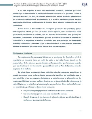 11
Portafolio de Evidencias de mi Práctica Docente Asignatura Español 2014-2015
Programa General de Formación para Evaluadores de Desempeño Docente
A su vez, Vigotsky a través del materialismo dialéctico, establece que dichos
aprendizajes se dan mediante la interacción social del individuo en lo que llamó “Zona de
Desarrollo Próximo”, es decir, la distancia entre el nivel real de desarrollo –determinado
por la solución independiente de problemas– y el nivel de desarrollo posible, definido
mediante la solución de problemas con la dirección de un adulto o colaboración de otros
compañeros.
Ambas teorías le dan sentido a la concepción que asumo de aprendizaje porque
tanto el proceso interno que vive un alumno cuando aprende, como la interacción social
que lo lleva precisamente a aprender, son dos aspectos fundamentales para que elija las
actividades, herramientas e instrumentos que van a llevar al adolescente a aprender los
contenidos de la asignatura de Español. Así mismo para que seleccione las modalidades
de trabajo colaborativo (ver anexo 5) que se desarrollarán en el aula para que aprendan a
partir de la mediación que como adulto hago o la de uno de sus pares.
Estrategias de Enseñanza
Para seleccionar las estrategas idóneas en la enseñanza del Español en nivel de
secundaria; es necesario hacer un coctel del saber y del saber hacer, basado en las
características de los alumnos que se atienden, en los contenidos que tienen que aprender
y en las directrices de los lineamientos que establecen tanto el Plan de Estudios, como los
programa de la materia.
En primer lugar es necesario hacer reflexión sobre la experiencia obtenida en la
escuela secundaria como un factor básico que permite identificar las habilidades que se
han adquirido y las que requieren fortalecerse y posteriormente la planeación de las
secuencias didácticas, proyecto o planes de clase que se desarrollarán. De esta manera, la
metodológica que se seleccione y las estrategias que se diseñen deben partir del alumno y
sus aprendizajes, por lo cual se deben tomar en cuenta:
 Los principios pedagógicos que conforman el desarrollo curricular.
 Las competencias para la vida para movilizar los saberes.
 El perfil de egreso de los alumnos de educación básica, que dibuja el tipo de
ser humano que se pretende formar.
 