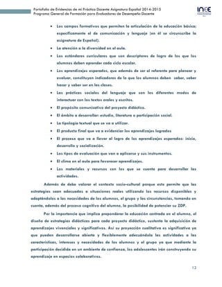 12
Portafolio de Evidencias de mi Práctica Docente Asignatura Español 2014-2015
Programa General de Formación para Evaluadores de Desempeño Docente
 Los campos formativos que permiten la articulación de la educación básica;
específicamente el de comunicación y lenguaje (en él se circunscribe la
asignatura de Español).
 La atención a la diversidad en el aula.
 Los estándares curriculares que son descriptores de logro de los que los
alumnos deben aprender cada ciclo escolar.
 Los aprendizajes esperados, que además de ser el referente para planear y
evaluar, constituyen indicadores de lo que los alumnos deben saber, saber
hacer y saber ser en las clases.
 Las prácticas sociales del lenguaje que son los diferentes modos de
interactuar con los textos orales y escritos.
 El propósito comunicativo del proyecto didáctico.
 El ámbito a desarrollar: estudio, literatura o participación social.
 La tipología textual que se va a utilizar.
 El producto final que va a evidenciar los aprendizajes logrados
 El proceso que va a llevar al logro de los aprendizajes esperados: inicio,
desarrollo y socialización.
 Los tipos de evaluación que van a aplicarse y sus instrumentos.
 El clima en el aula para favorecer aprendizajes.
 Los materiales y recursos con los que se cuenta para desarrollar las
actividades.
Además de debe valorar el contexto socio-cultural porque esto permite que las
estrategias sean adecuadas a situaciones reales utilizando los recursos disponibles y
adaptándolos a las necesidades de los alumnos, el grupo y las circunstancias, tomando en
cuenta, además del proceso cognitivo del alumno, la posibilidad de potenciar su ZDP.
Por la importancia que implica preponderar la educación centrada en el alumno, el
diseño de estrategias didácticas para cada proyecto didáctico, sustenta la adquisición de
aprendizajes vivenciales y significativos. Así su proyección cualitativa es significativa ya
que pueden desarrollarse abierta y flexiblemente adecuándola las actividades a las
características, intereses y necesidades de los alumnos y el grupo ya que mediante la
participación decidida en un ambiente de confianza, los adolescentes irán construyendo su
aprendizaje en espacios colaborativos.
 