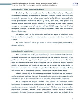 13
Portafolio de Evidencias de mi Práctica Docente Asignatura Español 2014-2015
Programa General de Formación para Evaluadores de Desempeño Docente
Material didáctico para la asignatura de Español
El criterio que sigo para seleccionar o elaborar el material didáctico que utilizo en la
clase de Español se basa primeramente en atender los diferentes tipos de aprendizaje que
muestran los alumnos. Así que utilizo textos, material gráfico (diversos organizadores),
videos, presentaciones multimedia, dibujos y colores, entre otros, para quienes son
visuales. Audios, manejo de recursos prosódicos en las clases, lecturas orales, diálogos
entre pares y en equipo, para quienes son auditivos. Actividades prácticas individuales,
entre pares, en grupo y en equipo; audio-videos y actividades lúdicas para atender a los
alumnos kinestésicos.
En segundo lugar, el tipo de proyecto didáctico que vamos a desarrollar y los
intereses que los alumnos pudieran generar con base en sus necesidades de conocimientos
y afectos.
Por último, los medios con los que cuento en el aula (videoproyector, computadora,
pizarrón, bocinas).
Evaluación de los Aprendizajes
Para desarrollar este punto, primeramente voy a hacer un análisis de la situación.
Empezaré comentando que modelos de enseñanza que los profesores utilizamos en la
práctica docente cotidiana, generalmente son aquellos que conocimos en nuestra etapa
inicial de formación profesional, específicamente si esta fue normalista. Aunado a dichos
modelos se encuentran las nuevas perspectivas que el proceso de actualización va
incorporando a nuestra experiencia laboral, resultando de ello una perspectiva ecléctica
para evaluar, que va definiéndose según las circunstancias que se viven en el aula.
De esta manera, todo el proceso de enseñanza y de aprendizaje, del que por cierto,
muchas veces está desligado el proceso de evaluación, se ornamenta de una parafernalia
metodológica que pocas veces es acorde con la realidad y las necesidades educativas.
En la búsqueda de mejores métodos para evaluar, los profesores vamos
incorporando instrumentos que frecuentemente se alejan del propósito de aprendizaje;
además, pocas veces son elaborados de forma acertada y fidedigna como para valorar los
aprendizajes esperados. Muchas veces pretendemos evaluar procesos mentales
dejándonos llevar por inferencias mediadas y prejuicios que alejan los resultados de la
 