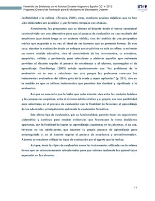 14
Portafolio de Evidencias de mi Práctica Docente Asignatura Español 2014-2015
Programa General de Formación para Evaluadores de Desempeño Docente
confiabilidad y la validez (Álvarez, 2001); otras, mediante pruebas objetivas que no han
sido elaboradas con precisión y, por lo tanto, tampoco son eficaces.
Actualmente, las propuestas que se ofrecen al docente desde el marco conceptual
constructivista son una alternativa para que el proceso de evaluación no sea resultado del
empirismo (que desde luego es un sustento válido); sino del análisis de una perspectiva
teórica que responda a su vez al ideal de ser humano que se pretende formar. En este
caso, abordar la evaluación desde un enfoque constructivista no solo se refiere a enfrentar
un nuevo modelo educativo, sino al conocimiento de los instrumentos, su estructura,
propósitos, validez y pertinencia para seleccionar y elaborar aquellos que realmente
permitan al docente regular el proceso de enseñanza y al alumno, autorregular el de
aprendizaje. Díaz-Barriga (2002) señala oportunamente que “los problemas de la
evaluación no se van a solucionar tan solo porque los profesores conozcan los
instrumentos evaluativos del último grito de la moda y sepan aplicarlos” (p. 351), sino en
la medida en que se utilicen instrumentos que permitan dar claridad y significado a la
evaluación.
Así que es necesario que la lucha que cada docente vive entre los modelos teóricos
y las propuestas empíricas; entre el sistema administrativo y el propio, sea una posibilidad
para adentrarse en el proceso de evaluación con la finalidad de favorecer el aprendizaje
de los educandos; principalmente aplicando la evaluación formativa.
Este último tipo de evaluación, por su funcionalidad, permite hacer un seguimiento
sistemático y continuo para recabar evidencias que favorezcan la toma decisiones
oportunas, con la finalidad de lograr los aprendizajes esperados en los alumnos. A su vez,
favorece en los adolescentes que asuman su propio proceso de aprendizaje para
autorregularlo y, en el docente regular el proceso de enseñanza y retroalimentación.
Además se requieren utilizar los tipos de evaluación por el agente que la realiza.
Así que, tanto los tipos de evaluación como los instrumentos utilizados en la misma
tienen que ser minuciosamente seleccionados para que valoren realmente los aprendizajes
esperados en los alumnos.
 