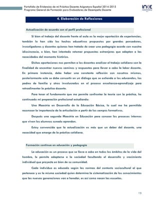 15
Portafolio de Evidencias de mi Práctica Docente Asignatura Español 2014-2015
Programa General de Formación para Evaluadores de Desempeño Docente
4. Elaboración de Reflexiones
Actualización de acuerdo con el perfil profesional
Si bien el trabajo del docente frente al aula es la mejor aportación de experiencias,
también lo han sido los hechos educativos propuestos por grandes pensadores,
investigadores y docentes quienes han tratado de crear una pedagogía acorde con nuestra
idiosincrasia, o bien, han intentado retomar propuestas extranjeras que adaptan a las
necesidades del momento histórico.
Dichas aportaciones nos permiten a los docentes analizar el trabajo cotidiano con la
finalidad de encontrar nuevos caminos y respuestas para llevar a cabo la labor docente.
En primera instancia, debe haber una constante reflexión con nosotros mismos,
posteriormente esta se debe convertir en un diálogo que se extienda a los educandos, los
padres de familia y otros involucrados en el proceso enseñanza-aprendizaje para
retroalimentar la práctica docente.
Para tener el fundamento que me permita confrontar la teoría con la práctica, he
continuado mi preparación profesional estudiando:
Una Maestría en Desarrollo de la Educación Básica, lo cual me ha permitido
reconocer la importancia de la articulación a partir de los campos formativos.
Después una segunda Maestría en Educación para conocer los procesos internos
que viven los alumnos cunado aprenden.
Estoy convencida que la actualización es más que un deber del docente, una
necesidad que emerge de la práctica cotidiana.
Formación continua en educación y pedagogía
La educación es un proceso que se lleva a cabo en todos los ámbitos de la vida del
hombre, le permite adaptarse a la sociedad facultando el desarrollo y crecimiento
individual que proyecta en bien de su comunidad.
Cada individuo es educado según las normas del contexto sociocultural al que
pertenece y es la misma sociedad quien determina la sistematización de los conocimientos
que las nuevas generaciones van a heredar, es así como nacen las escuelas.
 