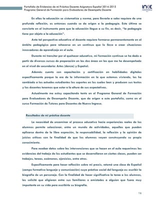 16
Portafolio de Evidencias de mi Práctica Docente Asignatura Español 2014-2015
Programa General de Formación para Evaluadores de Desempeño Docente
En ellas la educación se sistematiza y norma, para llevarla a cabo requiere de una
profunda reflexión, es entonces cuando se da origen a la pedagogía. Esta última se
convierte en el instrumento para que la educación llegue a su fin, es decir, “la pedagogía
tiene por objeto a la educación”.
Ante tal perspectiva educativa el docente requiere formarse permanentemente en el
ámbito pedagógico para rehacerse en un continuo que lo lleve a crear situaciones
innovadoras de aprendizaje en el aula.
Durante mi transitar por el quehacer educativo, mi formación continua se ha dado a
partir de diversos cursos de preparación en las dos áreas en las que me he desempeñado
en el nivel de secundaria: Artes (danza) y Español.
Además cuento con capacitación y certificación en habilidades digitales
específicamente porque la era de la información en la que estamos viviendo, les ha
cambiado a los actuales estudiantes los soportes en los cuales leen y producen sus textos
y los docentes tenemos que estar a la altura de sus expectativas.
Actualmente me estoy capacitando tanto en el Programa General de Formación
para Evaluadores de Desempeño Docente, que da origen a este portafolio, como en el
curso Formación de Tutores para Docentes de Nuevo Ingreso.
Resultados de mi práctica docente
La necesidad de encaminar el proceso educativo hacia experiencias reales de los
alumnos permite seleccionar, entre un mundo de actividades, aquellas que pueden
aplicarse dentro de la libre expresión, la responsabilidad, la reflexión y la opinión de
juicios críticos con la finalidad de que los alumnos vayan construyendo su propio
conocimiento.
Para recabar datos sobre las intervenciones que se hacen en el aula requerimos las
evidencias del trabajo de los estudiantes que se desarrollaron en ciertas clases, pueden ser
trabajos, tareas, exámenes, ejercicios, entre otros.
Específicamente para hacer reflexión sobre mi praxis, retomé una clase de Español
(campo formativo lenguaje y comunicación) cuya práctica social del lenguaje es: escribir la
biografía de un personaje. Con la finalidad de hacer significativa la tarea a los alumnos,
les solicité que eligieran entre sus familiares o amistades a alguien que fuera muy
importante en su vida para escribirle su biografía.
 